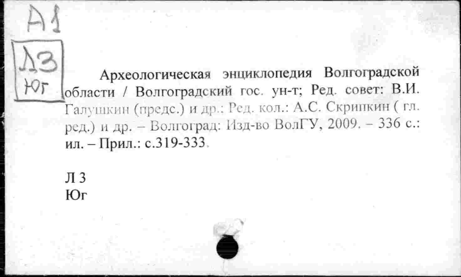 ﻿м
Археологическая энциклопедия Волгоградской области / Волгоградский гос ун-т; Ред. совет: В.И. Галушкин (предс.) и др.: Ред. кол.: А.С. Скрипкин ( гл. рсд.) и др. - Волгоград: Изд-во ВолГУ, 2009. - 336 с.: ил. - Прил.: с.319-333
ЛЗ
Юг